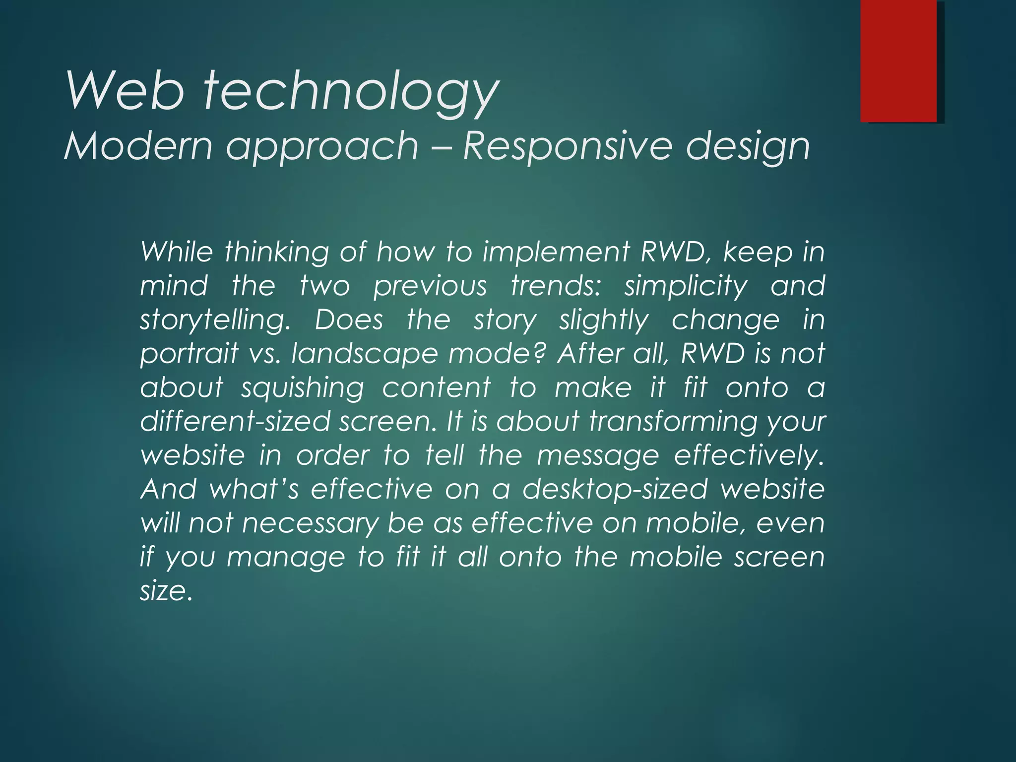 Web technology
Modern approach – Responsive design
While thinking of how to implement RWD, keep in
mind the two previous trends: simplicity and
storytelling. Does the story slightly change in
portrait vs. landscape mode? After all, RWD is not
about squishing content to make it fit onto a
different-sized screen. It is about transforming your
website in order to tell the message effectively.
And what’s effective on a desktop-sized website
will not necessary be as effective on mobile, even
if you manage to fit it all onto the mobile screen
size.
 