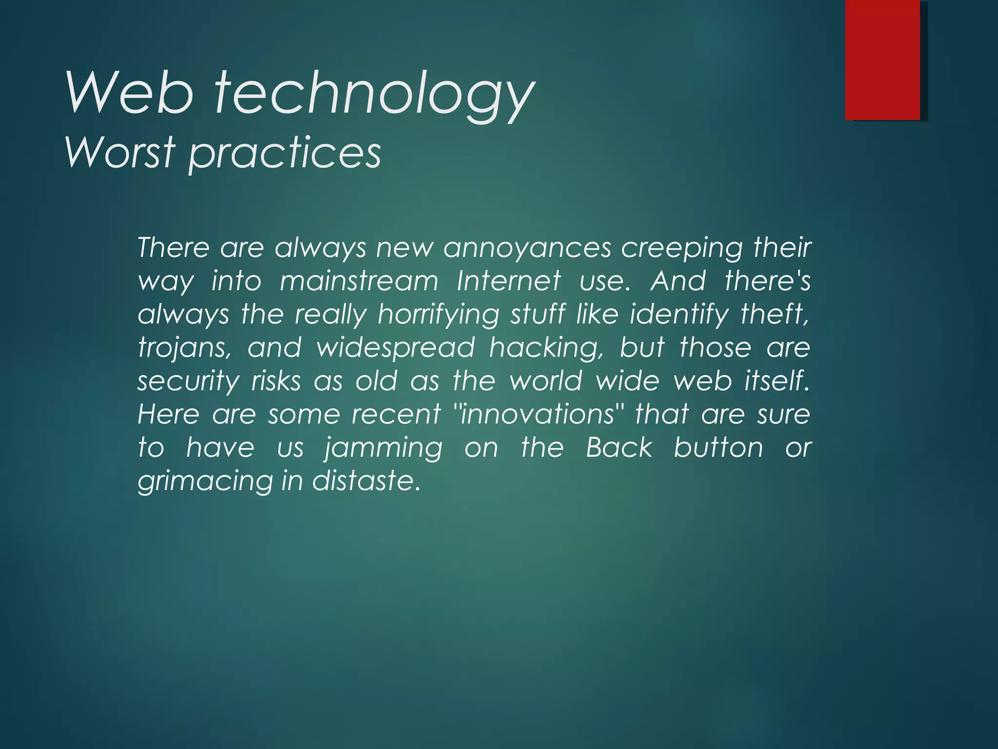 Web technology
Worst practices
There are always new annoyances creeping their
way into mainstream Internet use. And there's
always the really horrifying stuff like identify theft,
trojans, and widespread hacking, but those are
security risks as old as the world wide web itself.
Here are some recent "innovations" that are sure
to have us jamming on the Back button or
grimacing in distaste.
 