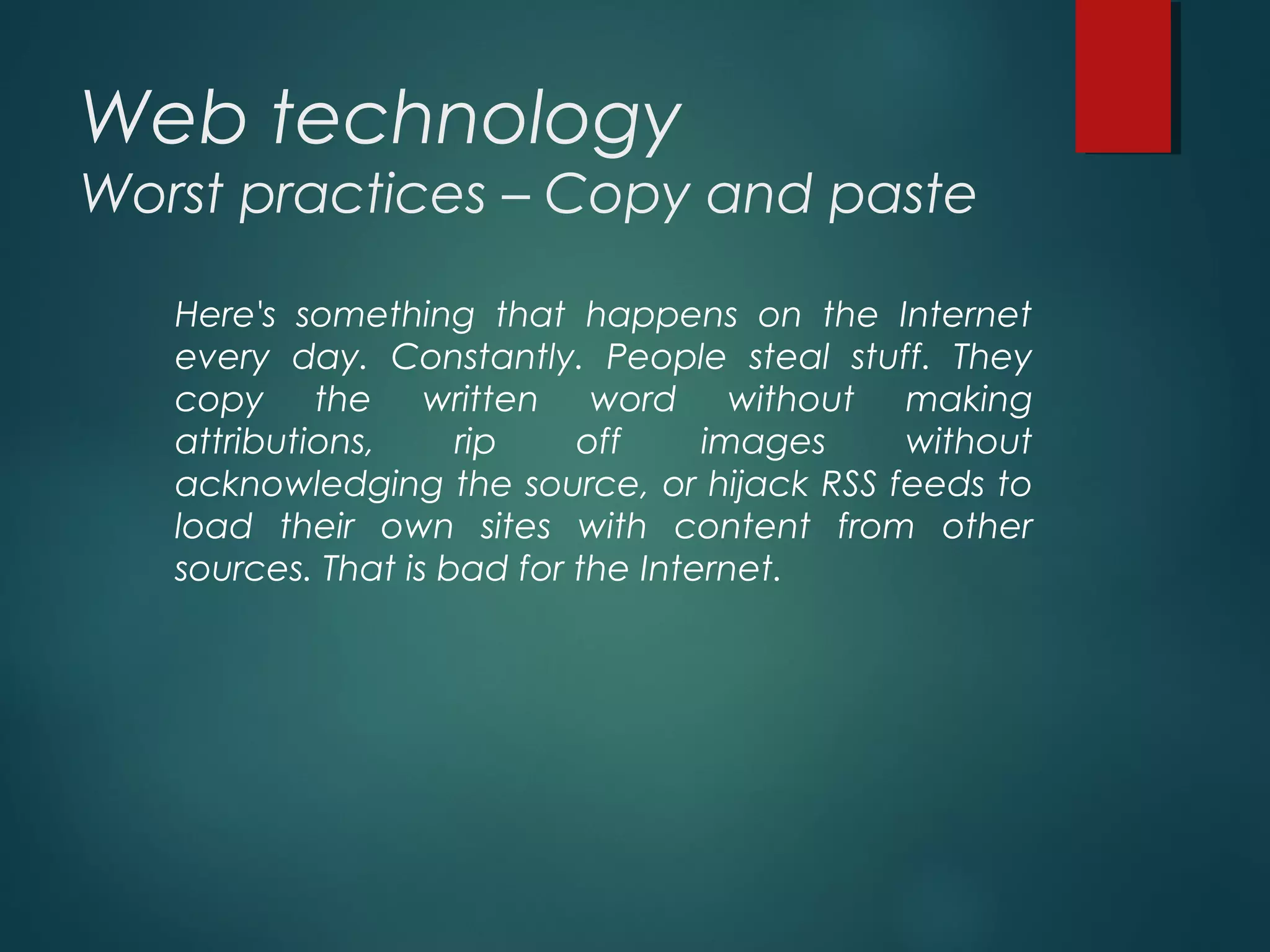Web technology
Worst practices – Copy and paste
Here's something that happens on the Internet
every day. Constantly. People steal stuff. They
copy the written word without making
attributions, rip off images without
acknowledging the source, or hijack RSS feeds to
load their own sites with content from other
sources. That is bad for the Internet.
 