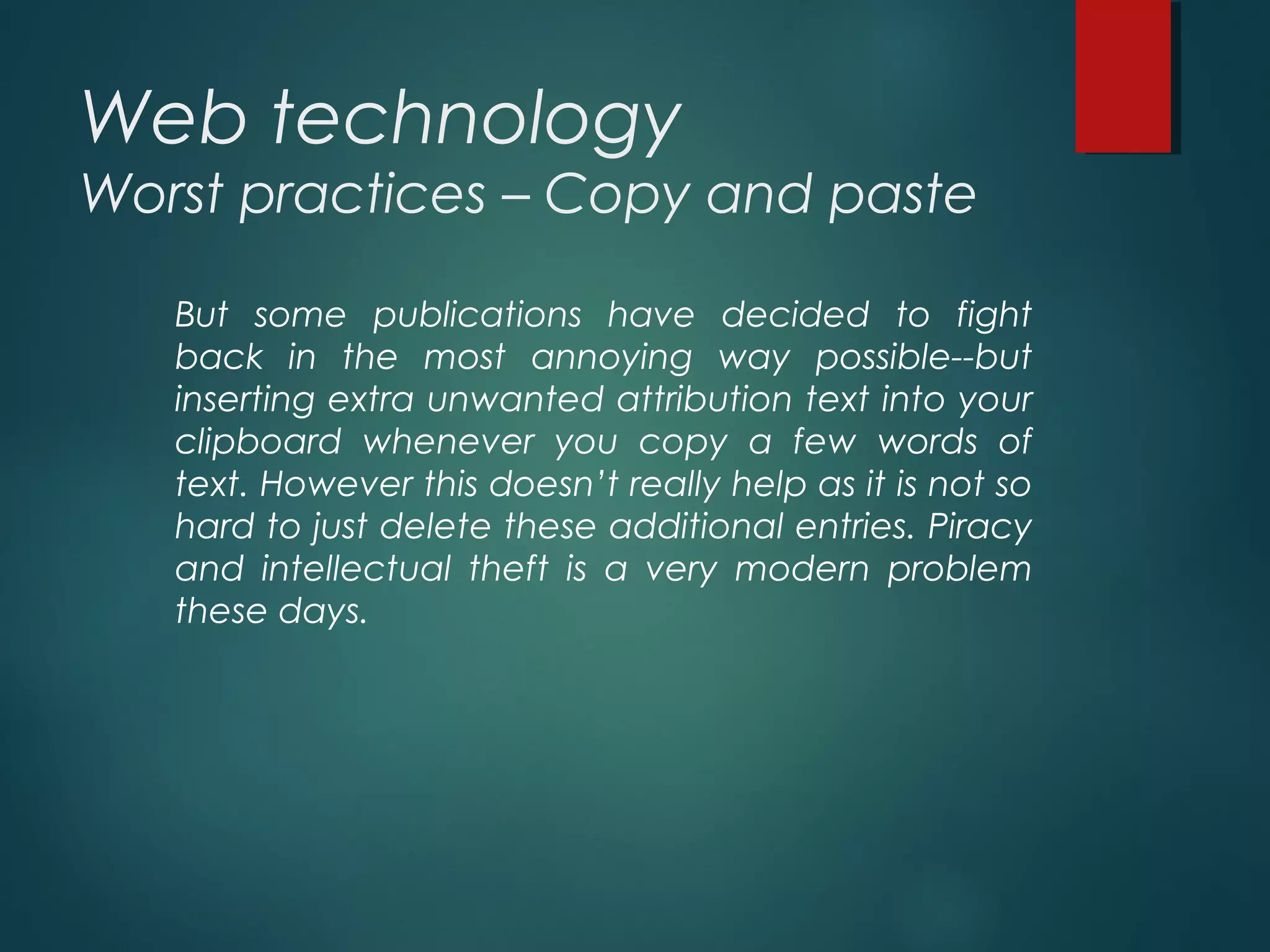 Web technology
Worst practices – Copy and paste
But some publications have decided to fight
back in the most annoying way possible--but
inserting extra unwanted attribution text into your
clipboard whenever you copy a few words of
text. However this doesn’t really help as it is not so
hard to just delete these additional entries. Piracy
and intellectual theft is a very modern problem
these days.
 