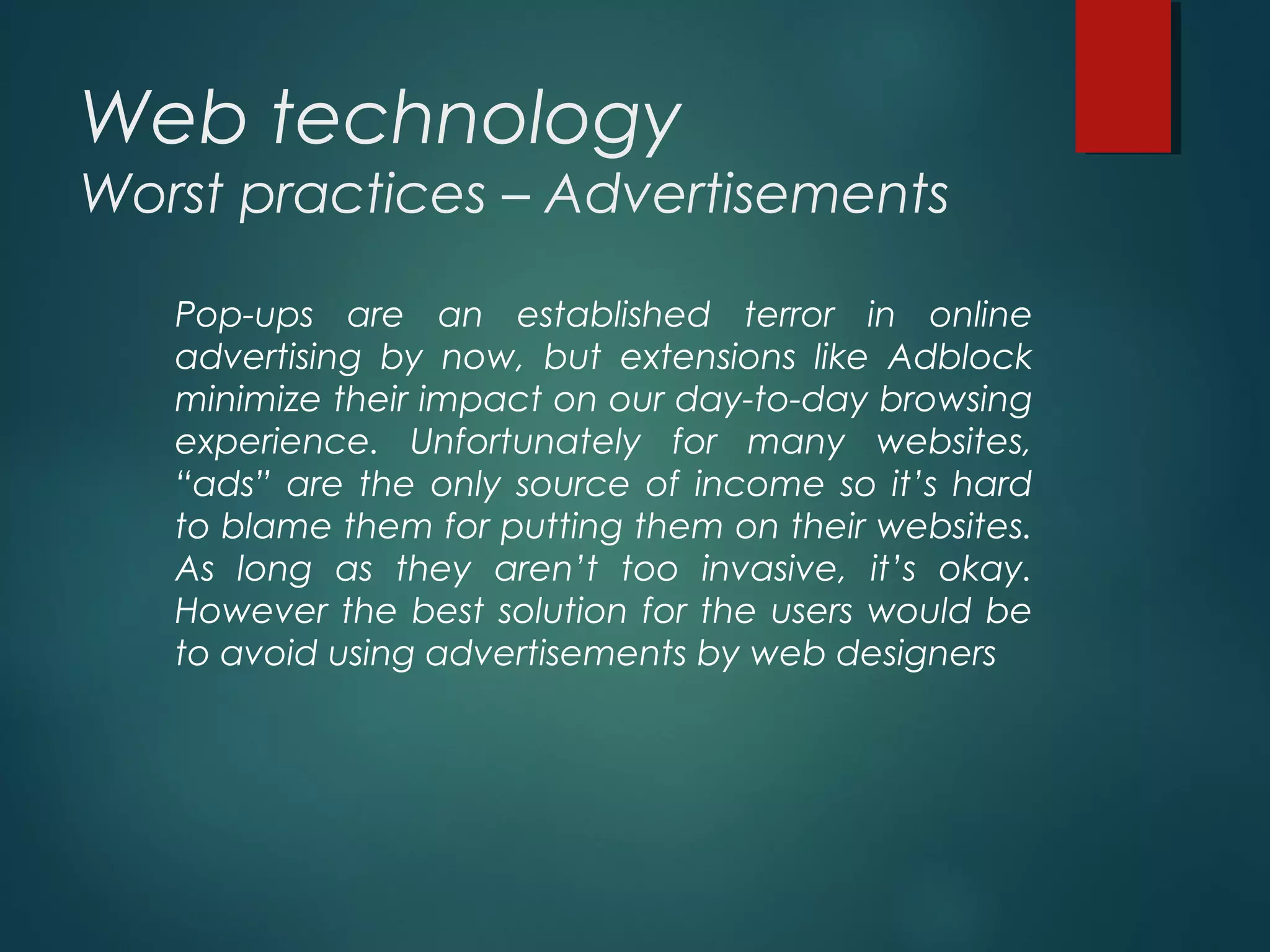 Web technology
Worst practices – Advertisements
Pop-ups are an established terror in online
advertising by now, but extensions like Adblock
minimize their impact on our day-to-day browsing
experience. Unfortunately for many websites,
“ads” are the only source of income so it’s hard
to blame them for putting them on their websites.
As long as they aren’t too invasive, it’s okay.
However the best solution for the users would be
to avoid using advertisements by web designers
 