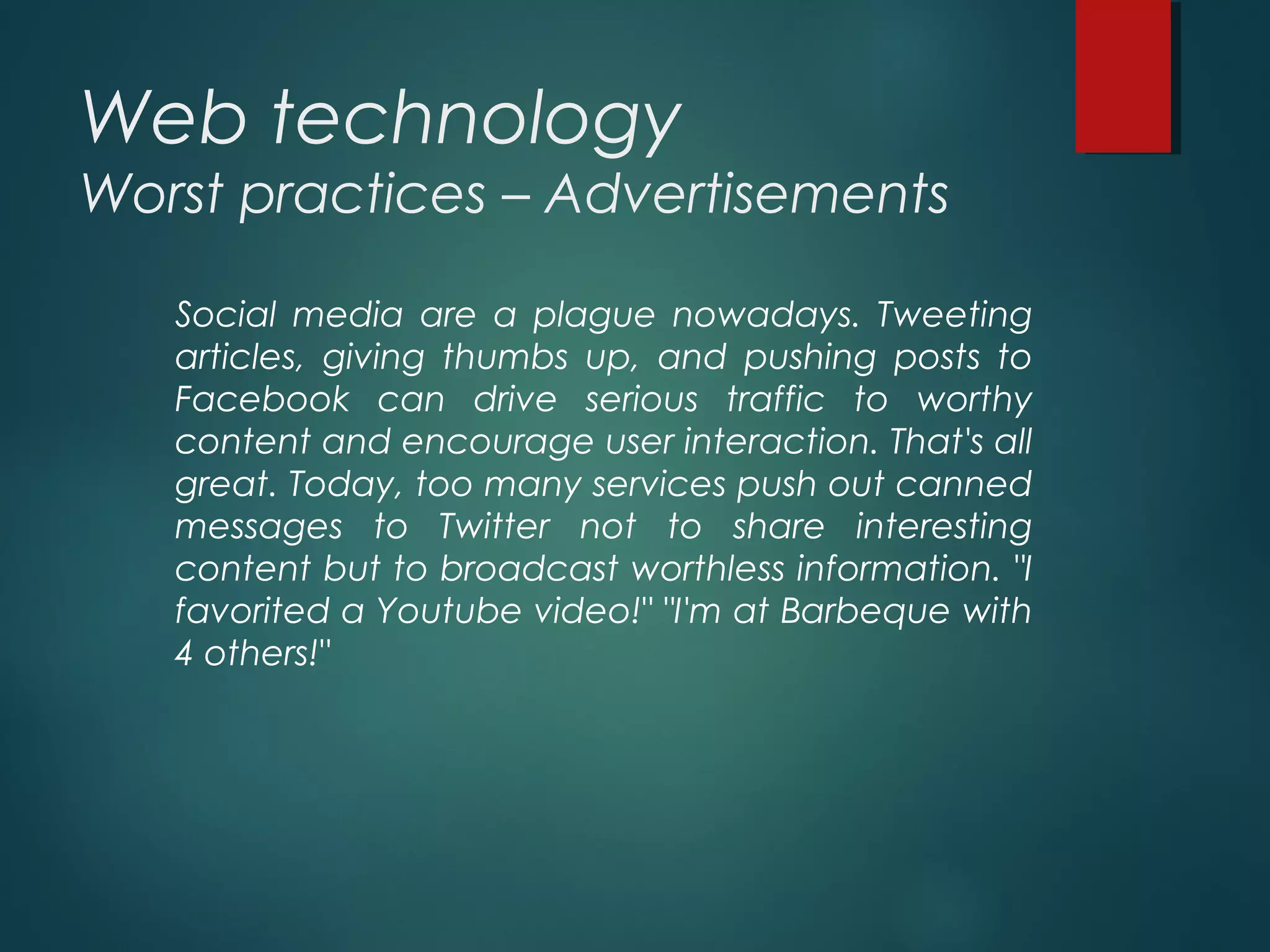 Web technology
Worst practices – Advertisements
Social media are a plague nowadays. Tweeting
articles, giving thumbs up, and pushing posts to
Facebook can drive serious traffic to worthy
content and encourage user interaction. That's all
great. Today, too many services push out canned
messages to Twitter not to share interesting
content but to broadcast worthless information. "I
favorited a Youtube video!" "I'm at Barbeque with
4 others!"
 