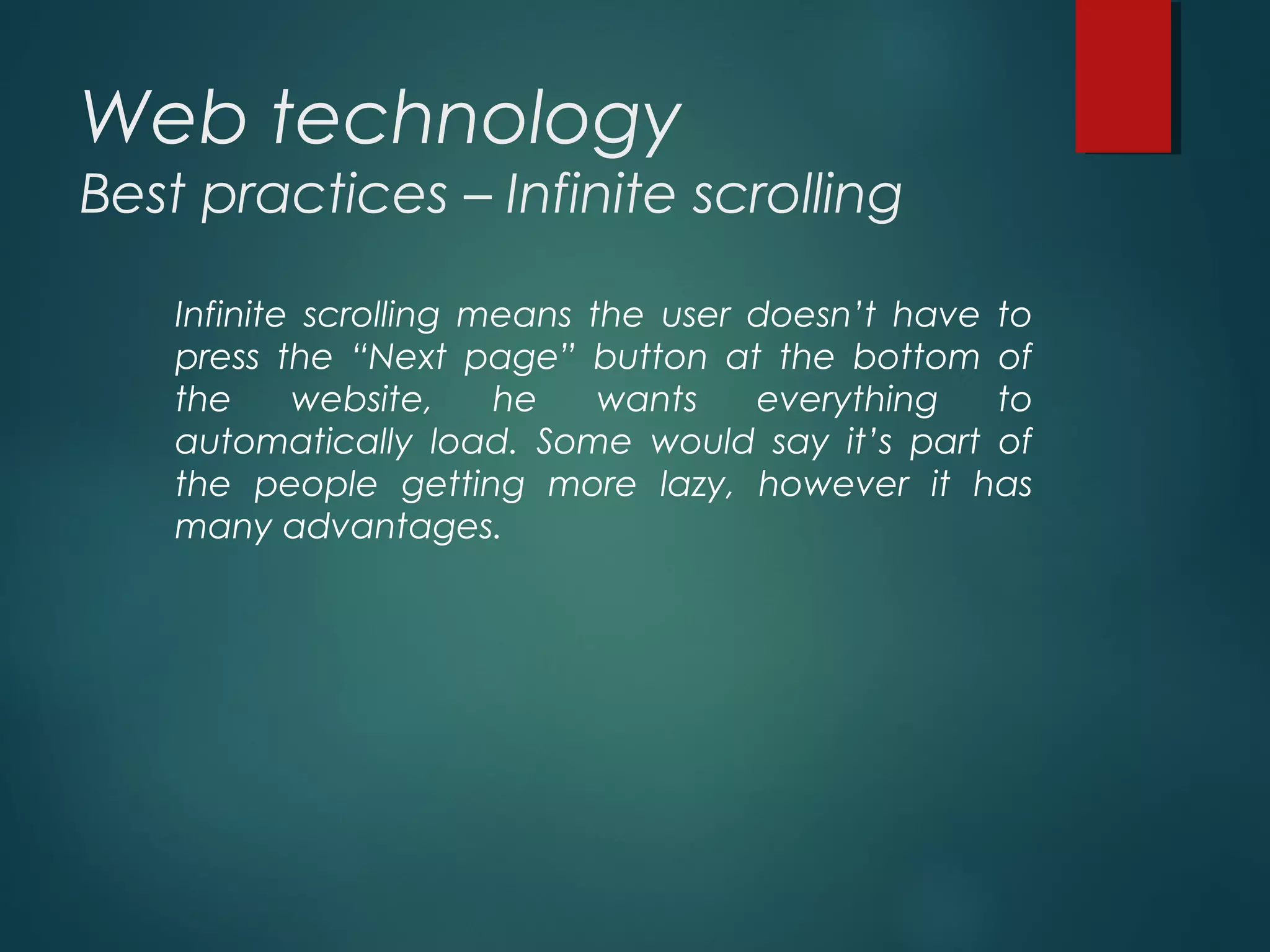 Web technology
Best practices – Infinite scrolling
Infinite scrolling means the user doesn’t have to
press the “Next page” button at the bottom of
the website, he wants everything to
automatically load. Some would say it’s part of
the people getting more lazy, however it has
many advantages.
 