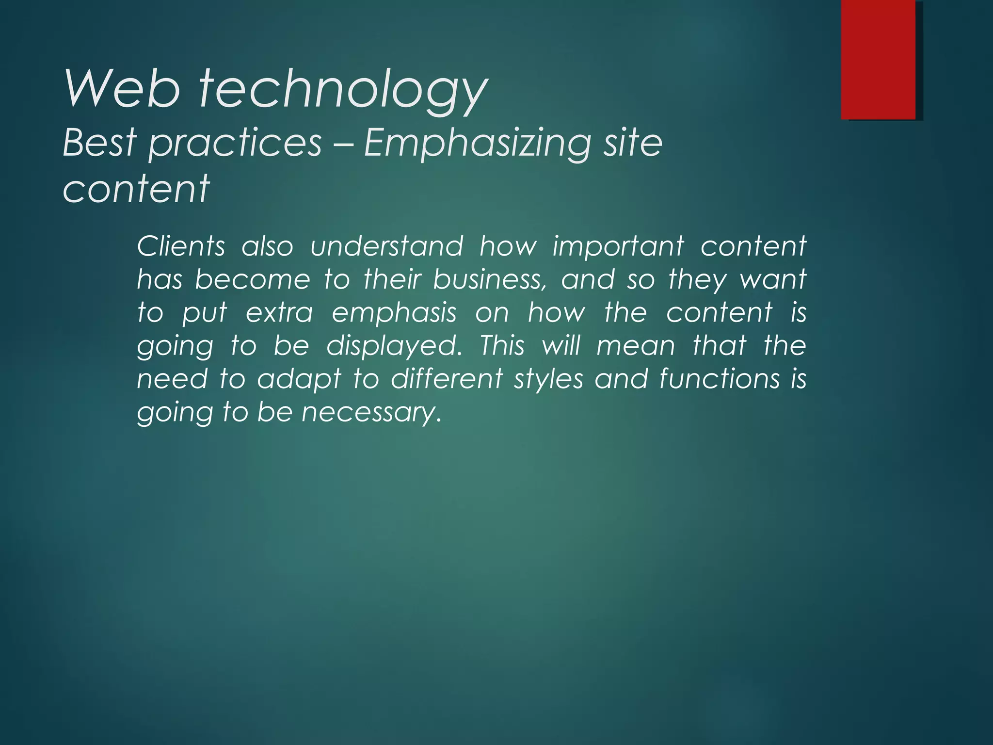 Web technology
Best practices – Emphasizing site
content
Clients also understand how important content
has become to their business, and so they want
to put extra emphasis on how the content is
going to be displayed. This will mean that the
need to adapt to different styles and functions is
going to be necessary.
 
