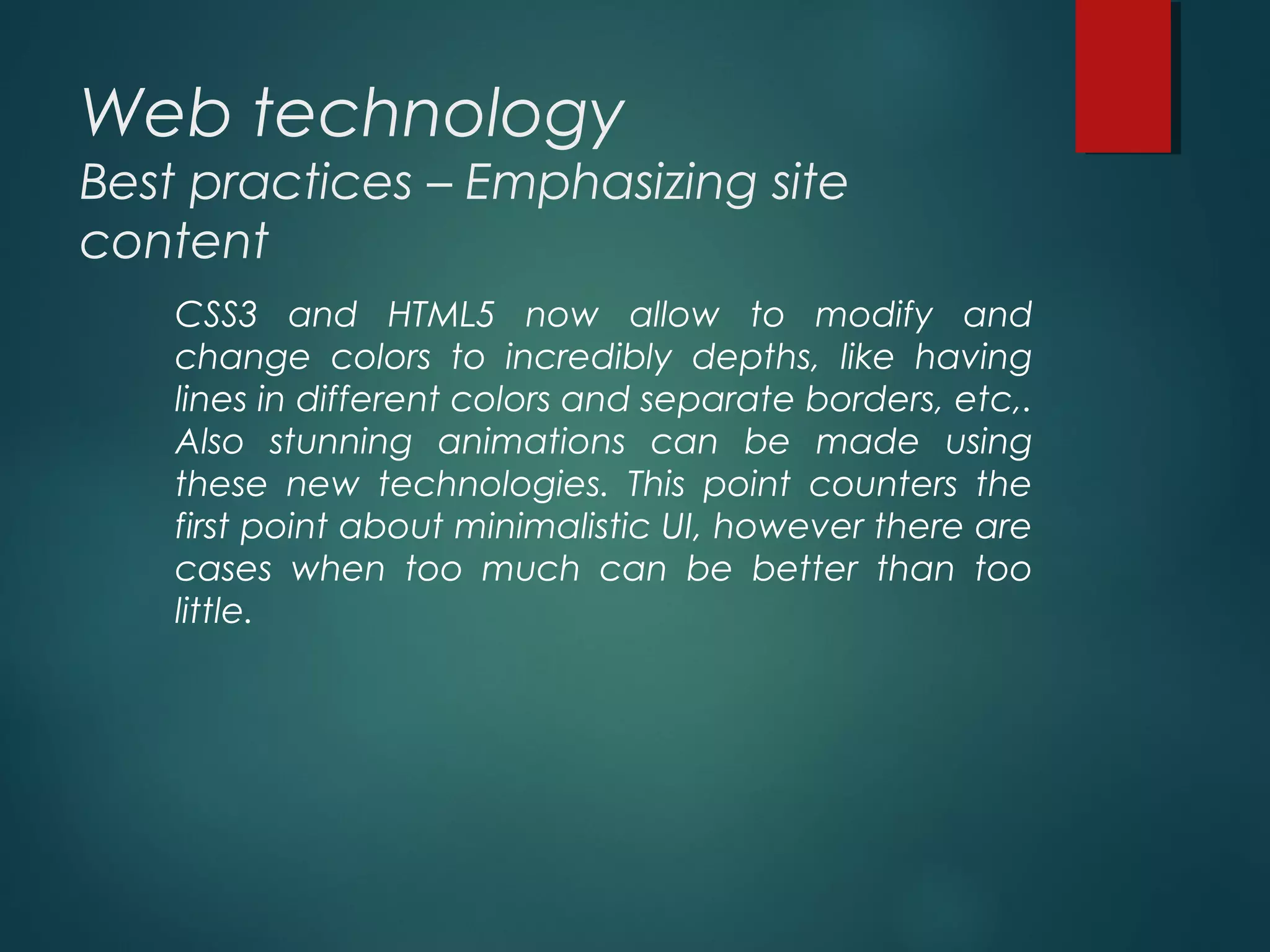 Web technology
Best practices – Emphasizing site
content
CSS3 and HTML5 now allow to modify and
change colors to incredibly depths, like having
lines in different colors and separate borders, etc,.
Also stunning animations can be made using
these new technologies. This point counters the
first point about minimalistic UI, however there are
cases when too much can be better than too
little.
 