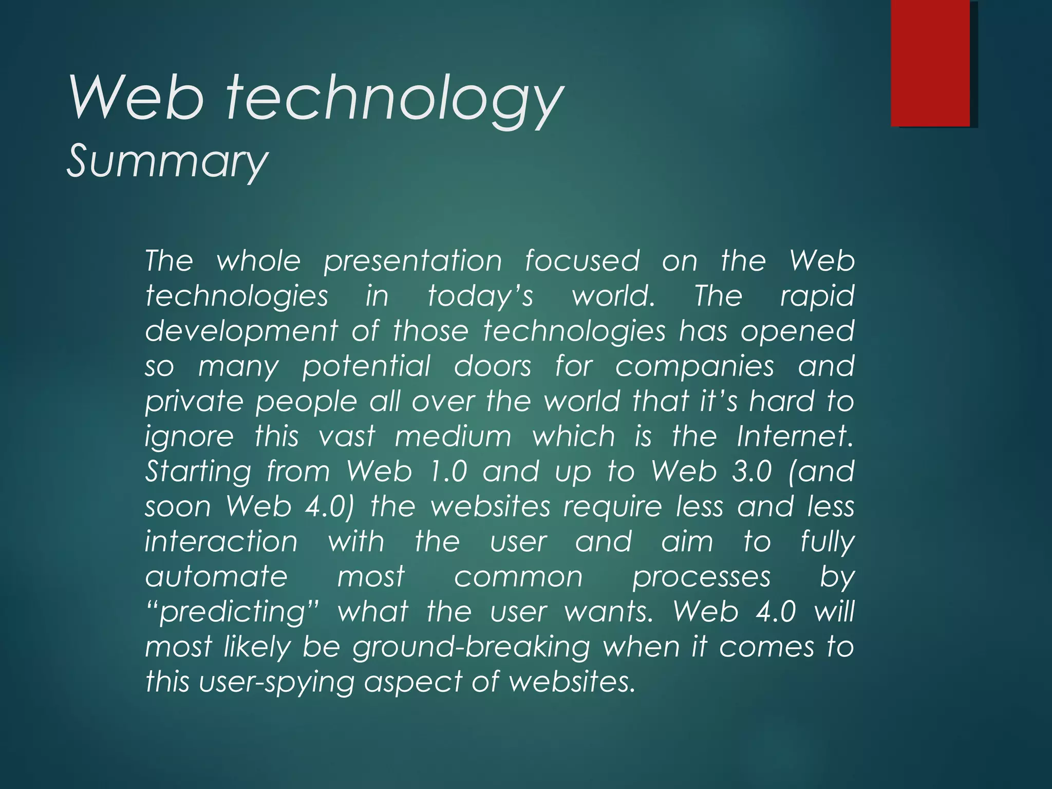 Web technology
Summary
The whole presentation focused on the Web
technologies in today’s world. The rapid
development of those technologies has opened
so many potential doors for companies and
private people all over the world that it’s hard to
ignore this vast medium which is the Internet.
Starting from Web 1.0 and up to Web 3.0 (and
soon Web 4.0) the websites require less and less
interaction with the user and aim to fully
automate most common processes by
“predicting” what the user wants. Web 4.0 will
most likely be ground-breaking when it comes to
this user-spying aspect of websites.
 