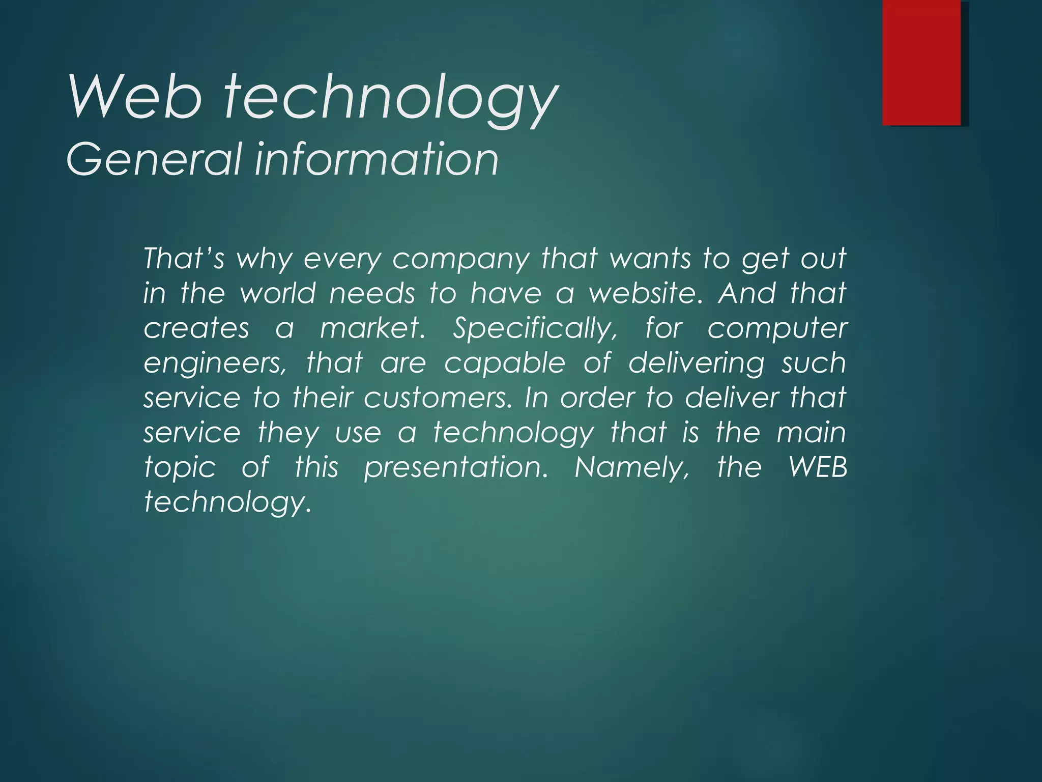 Web technology
General information
That’s why every company that wants to get out
in the world needs to have a website. And that
creates a market. Specifically, for computer
engineers, that are capable of delivering such
service to their customers. In order to deliver that
service they use a technology that is the main
topic of this presentation. Namely, the WEB
technology.
 