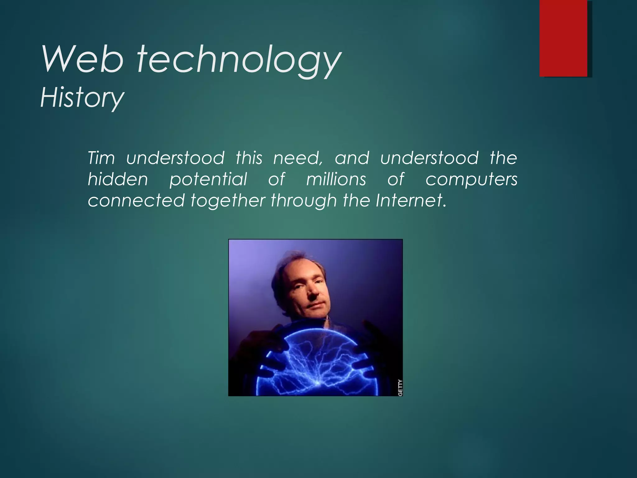 Web technology
History
Tim understood this need, and understood the
hidden potential of millions of computers
connected together through the Internet.
 