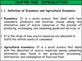 CHAPTER ONE: INTRODUCTION
1.1. Definition of Economics and Agricultural Economics
 Economics: It is a social science that deals with how
consumers, producers and societies choose among the
alternative uses of scarce resources in the process of
producing, exchanging, and consuming goods and services. or
 It is the study of how scarce resources are allocated to
fulfill the infinite wants of consumers
 Agricultural economics: It is a social science that deals
with the allocation of scarce resources among competing
alternative uses found in the production, processing,
distribution, and consumption of food and fiber.
 