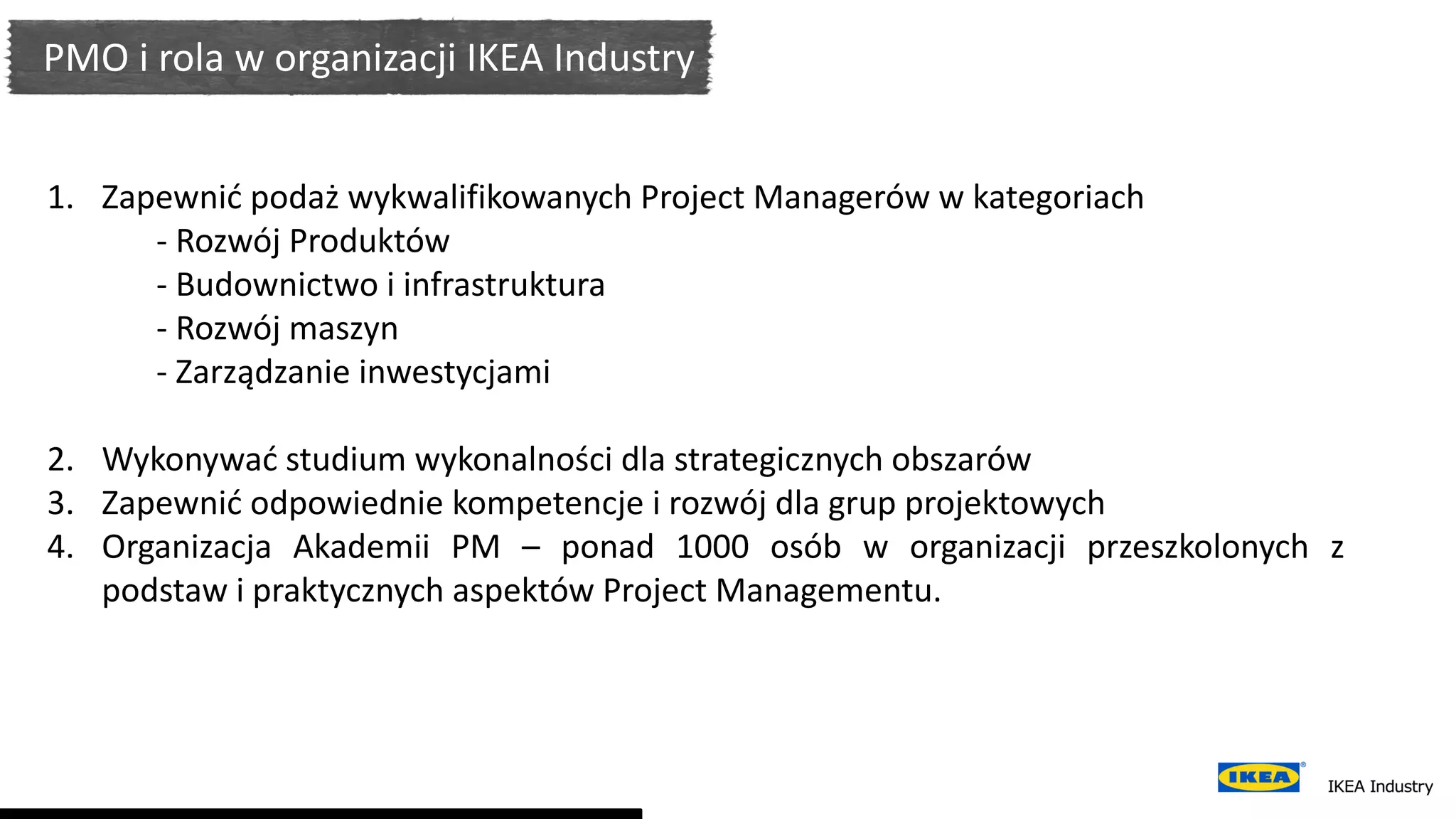 PMO i rola w organizacji IKEA Industry
1. Zapewnić podaż wykwalifikowanych Project Managerów w kategoriach
- Rozwój Produktów
- Budownictwo i infrastruktura
- Rozwój maszyn
- Zarządzanie inwestycjami
2. Wykonywać studium wykonalności dla strategicznych obszarów
3. Zapewnić odpowiednie kompetencje i rozwój dla grup projektowych
4. Organizacja Akademii PM – ponad 1000 osób w organizacji przeszkolonych z
podstaw i praktycznych aspektów Project Managementu.
 