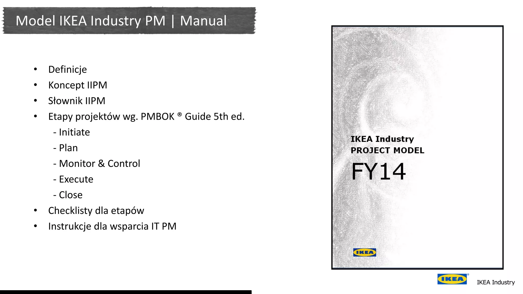 Model IKEA Industry PM | Manual
• Definicje
• Koncept IIPM
• Słownik IIPM
• Etapy projektów wg. PMBOK ® Guide 5th ed.
- Initiate
- Plan
- Monitor & Control
- Execute
- Close
• Checklisty dla etapów
• Instrukcje dla wsparcia IT PM
 