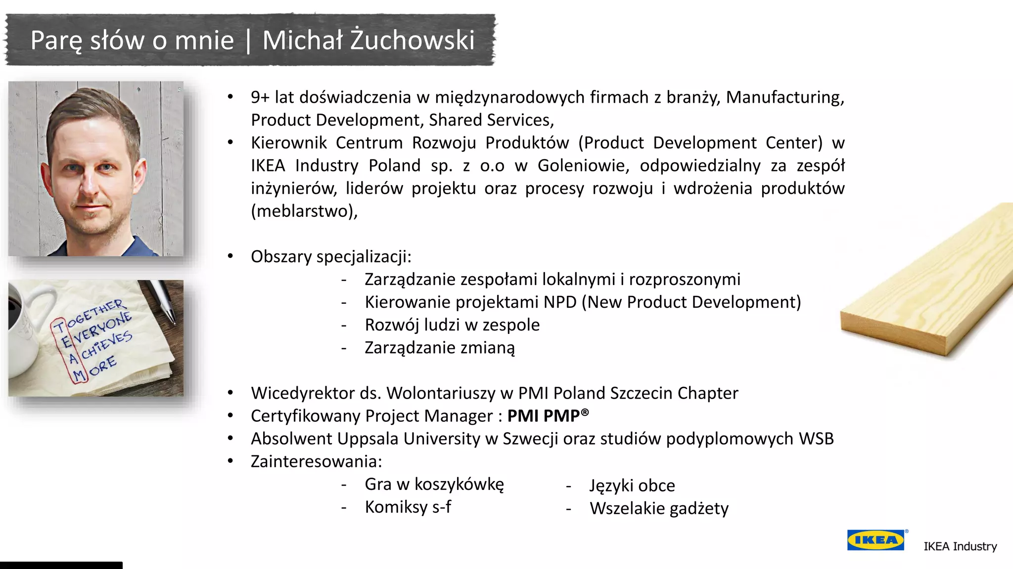 • 9+ lat doświadczenia w międzynarodowych firmach z branży, Manufacturing,
Product Development, Shared Services,
• Kierownik Centrum Rozwoju Produktów (Product Development Center) w
IKEA Industry Poland sp. z o.o w Goleniowie, odpowiedzialny za zespół
inżynierów, liderów projektu oraz procesy rozwoju i wdrożenia produktów
(meblarstwo),
• Obszary specjalizacji:
- Zarządzanie zespołami lokalnymi i rozproszonymi
- Kierowanie projektami NPD (New Product Development)
- Rozwój ludzi w zespole
- Zarządzanie zmianą
• Wicedyrektor ds. Wolontariuszy w PMI Poland Szczecin Chapter
• Certyfikowany Project Manager : PMI PMP®
• Absolwent Uppsala University w Szwecji oraz studiów podyplomowych WSB
• Zainteresowania:
- Gra w koszykówkę
- Komiksy s-f
- Języki obce
- Wszelakie gadżety
Parę słów o mnie | Michał Żuchowski
 