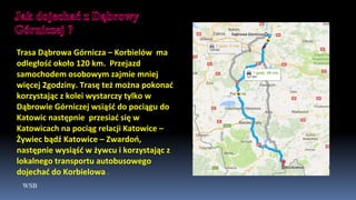 WSB
Trasa Dąbrowa Górnicza – Korbielów ma
odległość około 120 km. Przejazd
samochodem osobowym zajmie mniej
więcej 2godziny. Trasę też można pokonać
korzystając z kolei wystarczy tylko w
Dąbrowie Górniczej wsiąść do pociągu do
Katowic następnie przesiać się w
Katowicach na pociąg relacji Katowice –
Żywiec bądź Katowice – Zwardoń,
następnie wysiąść w żywcu i korzystając z
lokalnego transportu autobusowego
dojechać do Korbielowa .
 
