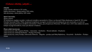 WSB
Ciekawe obiekty, zabytki….
Zabytki
osada wołoska założona w XV wieku,
kaplica drewniana z drugiej połowy XIX wieku,
dom drewniany z około połowy XIX wieku.
Sport i turystyka
Sporty zimowe
W Korbielowie znajduje się jeden z większych ośrodków narciarskich w Polsce: na zboczach Pilska zbudowano w latach 80. XX wieku
Ośrodek Narciarski Pilsko. Pilsko dysponuje kompleksem wyciągów orczykowych, prowadzących na sam szczyt góry, co czyni ten
ośrodek najwyżej położonym ośrodkiem narciarskim w Polsce, poza Kasprowym Wierchem. W 2007 oraz w 2013 roku oddano do użytku
kolejne wyciągi krzesełkowe, trzeci jest obecnie w budowie.
Piesze szlaki turystyczne
szlak turystyczny żółty Sopotnia Wielka – Łabysówka – Korbielów – Wierch Jabłonki – Przyborów
szlak turystyczny niebieski Korbielów – Przełęcz Przysłopy
szlak turystyczny czarny Przełęcz Jałowiecka Północna – Magurka – przełęcz pod Małą Mędralową – Krzyżówki – Korbielów – Przełęcz
Glinne
 