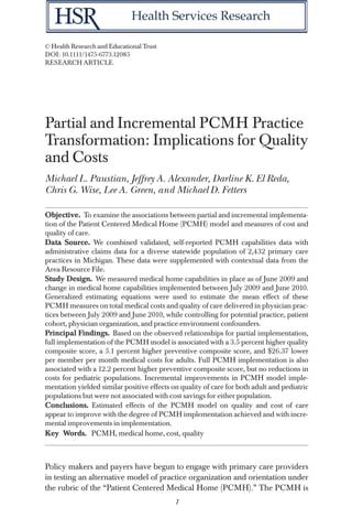 Health Services Research
© Health Research and Educational Trust
DOI: 10.1111/1475-6773.12085
RESEARCH ARTICLE

Partial and Incremental PCMH Practice
Transformation: Implications for Quality
and Costs
Michael L. Paustian, Jeffrey A. Alexander, Darline K. El Reda,
Chris G. Wise, Lee A. Green, and Michael D. Fetters
Objective. To examine the associations between partial and incremental implementation of the Patient Centered Medical Home (PCMH) model and measures of cost and
quality of care.
Data Source. We combined validated, self-reported PCMH capabilities data with
administrative claims data for a diverse statewide population of 2,432 primary care
practices in Michigan. These data were supplemented with contextual data from the
Area Resource File.
Study Design. We measured medical home capabilities in place as of June 2009 and
change in medical home capabilities implemented between July 2009 and June 2010.
Generalized estimating equations were used to estimate the mean effect of these
PCMH measures on total medical costs and quality of care delivered in physician practices between July 2009 and June 2010, while controlling for potential practice, patient
cohort, physician organization, and practice environment confounders.
Principal Findings. Based on the observed relationships for partial implementation,
full implementation of the PCMH model is associated with a 3.5 percent higher quality
composite score, a 5.1 percent higher preventive composite score, and $26.37 lower
per member per month medical costs for adults. Full PCMH implementation is also
associated with a 12.2 percent higher preventive composite score, but no reductions in
costs for pediatric populations. Incremental improvements in PCMH model implementation yielded similar positive effects on quality of care for both adult and pediatric
populations but were not associated with cost savings for either population.
Conclusions. Estimated effects of the PCMH model on quality and cost of care
appear to improve with the degree of PCMH implementation achieved and with incremental improvements in implementation.
Key Words. PCMH, medical home, cost, quality

Policy makers and payers have begun to engage with primary care providers
in testing an alternative model of practice organization and orientation under
the rubric of the “Patient Centered Medical Home (PCMH).” The PCMH is
1

 