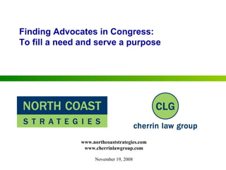 Finding Advocates in Congress: To fill a need and serve a purpose November 19, 2008 www.northcoaststrategies.com www.cherrinlawgroup.com 