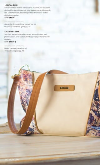 09 | MICHE.COM
1. MARIA - DEMI
Soft cream faux leather with accents in camel and a custom
abstract floral print in purple, blue, sage green and burgundy
red. Gold hardware; back slip pocket; streamlined rectan-
gle-bottom design.
3249 $42.99
SHOWN WITH OPTIONAL
Quick-Clip Shoulder Strap (camel) pg. 48
Quick-Clip Hardware (gold) pg. 49
	
2. CARMEN - DEMI
Soft faux leather in camel accented with gold rivets and
pleating detail. Oval bottom; front zippered pocket and side
pockets.
3246 $49.99 †
SHOWN WITH OPTIONAL
Rolled Handles (camel) pg. 47
1” Carabiner (gold) pg. 49
1
Spring_ENG_Book.indd 9 12/22/14 8:04 AM
 