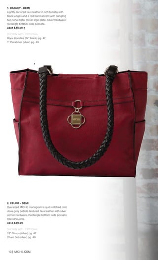 13 | MICHE.COM
2. CELINE - DEMI
Oversized MICHE monogram is quilt-stitched onto
dove-grey pebble-textured faux leather with silver
corner hardware. Rectangle bottom; side pockets;
tote silhouette.
3245 $39.99
SHOWN WITH OPTIONAL
13” Straps (silver) pg. 47
Chain Set (silver) pg. 49
1. DABNEY - DEMI
Lightly-textured faux leather in rich tomato with
black edges and a red band accent with dangling
two-tone metal clover logo plate. Silver hardware;
rectangle bottom; side pockets.
3231 $49.99 †
SHOWN WITH OPTIONAL
Rope Handles (24” black) pg. 47
1” Carabiner (silver) pg. 49
1
Spring_ENG_Book.indd 13 12/22/14 8:04 AM
 