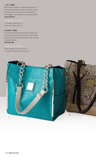 15 | MICHE.COM
1
2
1. JAY - DEMI
Smooth faux leather in teal blue features con-
trasting white stitching, black reversed seams
and long silver hardware accents along the
front edges. Rectangle bottom; side pockets.
3232 $49.99 †
SHOWN WITH OPTIONAL
13” Straps (cream) pg. 47
Chain Set (silver) pg. 49
2. LESLIE - DEMI
Tan and black textured snakeskin coated can-
vas features light tan trim with two front zipper
accents. Antique brass hardware; side pockets;
rectangle bottom.
3223 $44.99
SHOWN WITH OPTIONAL
Rope Handles (24” black) pg. 47
1” Carabiner (antique brass) pg. 49
Spring_ENG_Book.indd 15 12/26/14 11:11 AM
 