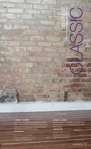 #michefashion | 18
CLASSIC
SIZE-STYLE-SET
Seep.3-4tointerchangeyourMICHEbag
2. RUBY - CLASSIC
Marble-textured faux leather in shades of berry
and features silver-bar hardware on the ends.
End pockets.
1288 $34.99
SHOWN WITH OPTIONAL
13” Straps (silver ) pg. 47
Chain Set (silver) pg. 49
1. MARIA - CLASSIC
Soft cream faux leather with accents in camel
and a custom abstract floral print in purple, blue,
sage green and burgundy red. Gold hardware;
end pockets and back slip pocket.
1289 $32.99
SHOWN WITH OPTIONAL
Rolled Handles (camel) pg. 47
1” Carabiner (gold) pg. 49
2
Spring_ENG_Book.indd 18 12/22/14 8:05 AM
 