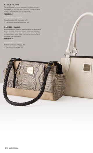 21 | MICHE.COM
1
2
1. LESLIE - CLASSIC
Tan and black textured snakeskin coated canvas
features light tan trim with two front zipper accents.
Antique brass hardware; end pockets.
1265 $34.99
SHOWN WITH OPTIONAL
Rope Handles (24” black) pg. 47
1” Carabiner (antique brass) pg. 49
2. LORDES - CLASSIC
Embossed faux snake in eggshell with off-white and
taupe accents, reversed seams, contrast stitching
and appliquéd tabs. Silver hardware; zippered end
pockets; tote silhouette.
1287 $34.99
SHOWN WITH OPTIONAL
Rolled Handles (white) pg. 47
1” Carabiner (silver) pg. 49
1
Spring_ENG_Book.indd 21 12/22/14 8:05 AM
 