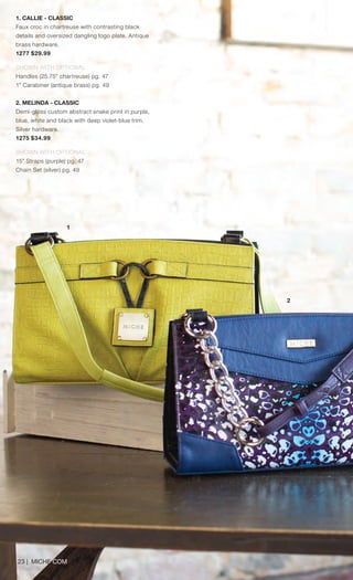 23 | MICHE.COM
1. CALLIE - CLASSIC
Faux croc in chartreuse with contrasting black
details and oversized dangling logo plate. Antique
brass hardware.
1277 $29.99
SHOWN WITH OPTIONAL
Handles (25.75” chartreuse) pg. 47
1” Carabiner (antique brass) pg. 49
2. MELINDA - CLASSIC
Demi-gloss custom abstract snake print in purple,
blue, white and black with deep violet-blue trim.
Silver hardware.
1275 $34.99
SHOWN WITH OPTIONAL
15” Straps (purple) pg. 47
Chain Set (silver) pg. 49
1
2
Spring_ENG_Book.indd 23 12/22/14 8:05 AM
 