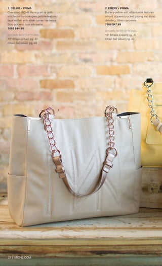 27 | MICHE.COM
1. CELINE - PRIMA
Oversized MICHE monogram is quilt-
stitched onto dove-grey pebble-textured
faux leather with silver corner hardware.
Side pockets; tote silhouette.
7665 $44.99
SHOWN WITH OPTIONAL
13” Straps (silver) pg. 47
Chain Set (silver) pg. 49
1
2. EMERY - PRIMA
Buttery-yellow soft ultra-suede features
a front zippered pocket, piping and strap
detailing. Silver hardware.
7669 $47.99
SHOWN WITH OPTIONAL
13” Straps (cream) pg. 47
Chain Set (silver) pg. 49
Spring_ENG_Book.indd 27 12/26/14 11:12 AM
 