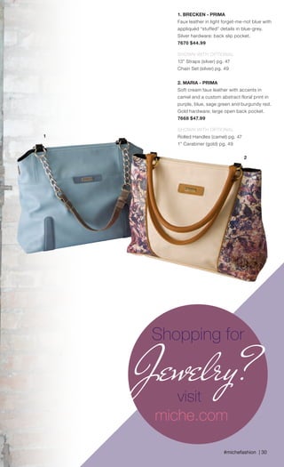 #michefashion | 30
1. BRECKEN - PRIMA
Faux leather in light forget-me-not blue with
appliquéd “stuffed” details in blue-grey.
Silver hardware; back slip pocket.
7670 $44.99
SHOWN WITH OPTIONAL
13” Straps (silver) pg. 47
Chain Set (silver) pg. 49
2. MARIA - PRIMA
Soft cream faux leather with accents in
camel and a custom abstract floral print in
purple, blue, sage green and burgundy red.
Gold hardware; large open back pocket.
7668 $47.99
SHOWN WITH OPTIONAL
Rolled Handles (camel) pg. 47
1” Carabiner (gold) pg. 49
1
2
Shopping for
Jewelry?visit
miche.com
Spring_ENG_Book.indd 30 12/22/14 8:06 AM
 