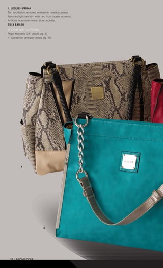 31 | MICHE.COM
1. LESLIE - PRIMA
Tan and black textured snakeskin coated canvas
features light tan trim with two front zipper accents.
Antique brass hardware; side pockets.
7644 $49.99
SHOWN WITH OPTIONAL
Rope Handles (24” black) pg. 47
1” Carabiner (antique brass) pg. 49
1
2
Spring_ENG_Book.indd 31 12/22/14 8:06 AM
 