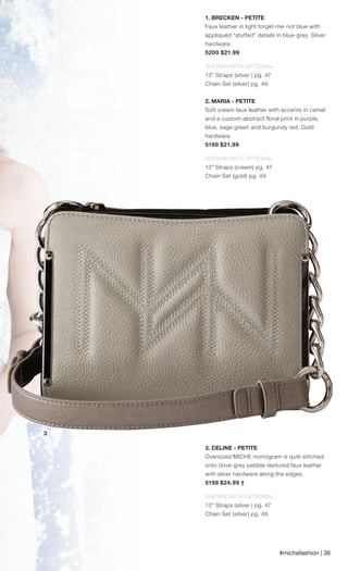 #michefashion | 36
1. BRECKEN - PETITE
Faux leather in light forget-me-not blue with
appliquéd “stuffed” details in blue-grey. Silver
hardware.
5200 $21.99
SHOWN WITH OPTIONAL
13” Straps (silver ) pg. 47
Chain Set (silver) pg. 49
2. MARIA - PETITE
Soft cream faux leather with accents in camel
and a custom abstract floral print in purple,
blue, sage green and burgundy red. Gold
hardware.
5199 $21.99
SHOWN WITH OPTIONAL
13” Straps (cream) pg. 47
Chain Set (gold) pg. 49
3. CELINE - PETITE
Oversized MICHE monogram is quilt-stitched
onto dove-grey pebble-textured faux leather
with silver hardware along the edges.
5198 $24.99 †
SHOWN WITH OPTIONAL
13” Straps (silver ) pg. 47
Chain Set (silver) pg. 49
3
Spring_ENG_Book.indd 36 12/26/14 11:13 AM
 