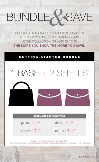 &BUNDLE SAVE
bundle & save | 38
CHOOSE YOUR FAVORITES AND START SAVING!
WHETHER YOU’RE JUST STARTING YOUR
MICHE COLLECTION OR ADDING TO IT,
THE MORE YOU SHOP, THE MORE YOU SAVE.
SHELL SIZE | BUNDLE PRICE
demi | $
9999
petite | $
4999
classic | $
7999
prima | $
10999
1 BASE + 2 SHELLS
†
G E T T I N G - S T A R T E D B U N D L E
SHELLS AND BASE BAG MUST BE SAME SIZE.
† FOR BUNDLING ONLY: AN ADDITIONAL CHARGE APPLIES FOR SHELLS NOTED WITH THE † SYMBOL.
Spring_ENG_Book.indd 38 12/22/14 8:06 AM
 