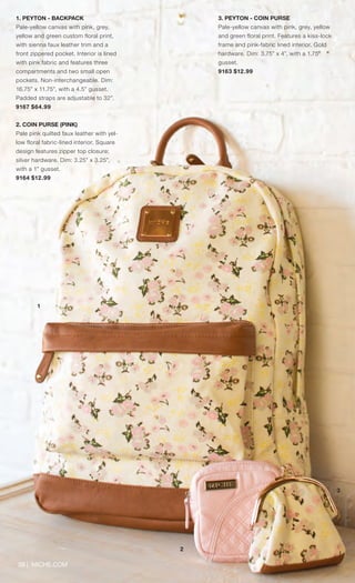 39 | MICHE.COM
1. PEYTON - BACKPACK
Pale-yellow canvas with pink, grey,
yellow and green custom floral print,
with sienna faux leather trim and a
front zippered pocket. Interior is lined
with pink fabric and features three
compartments and two small open
pockets. Non-interchangeable. Dim:
16.75” x 11.75”, with a 4.5” gusset.
Padded straps are adjustable to 32”.
9167 $64.99
2. COIN PURSE (PINK)
Pale pink quilted faux leather with yel-
low floral fabric-lined interior. Square
design features zipper top closure;
silver hardware. Dim: 3.25” x 3.25”,
with a 1” gusset.
9164 $12.99
3. PEYTON - COIN PURSE
Pale-yellow canvas with pink, grey, yellow
and green floral print. Features a kiss-lock
frame and pink-fabric lined interior. Gold
hardware. Dim: 3.75” x 4”, with a 1.75”
gusset.
9163 $12.99
1
2
3
Spring_ENG_Book.indd 39 12/22/14 8:06 AM
 
