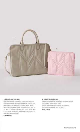 1. CELINE - LAPTOP BAG
Oversized MICHE monogram is quilt-stitched onto
dove-grey pebble-textured faux leather. Interior and
large slip pocket are lined in canary-yellow fabric.
Non-interchangeable. Silver hardware. Dim: 15.5” x
11” with a 1” gusset. Handles Dim: 14.25” x .75”, with
a 5.25” drop. Strap Dim: Adjustable to 60” long x .5”
wide, with a 26.25” drop.
9166 $54.99
#michefashion | 40
2. TABLET SLEEVE (PINK)
Pale pink faux leather quilted with exclusive MICHE
monogram. Yellow-fabric lined
interior features a multi-colored floral design.
Non-interchangeable. Dim: 10” x 8.5”.
9165 $19.99
3
1
2
Spring_ENG_Book.indd 40 12/22/14 8:06 AM
 