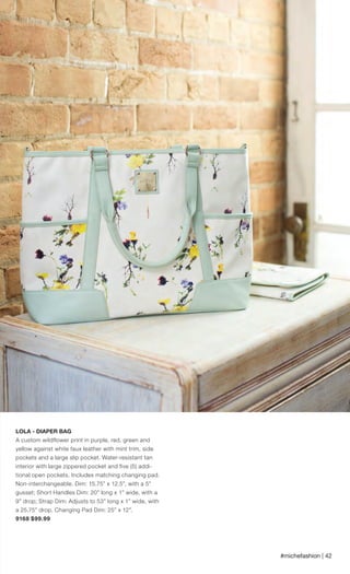 #michefashion | 42
LOLA - DIAPER BAG
A custom wildflower print in purple, red, green and
yellow against white faux leather with mint trim, side
pockets and a large slip pocket. Water-resistant tan
interior with large zippered pocket and five (5) addi-
tional open pockets. Includes matching changing pad.
Non-interchangeable. Dim: 15.75” x 12.5”, with a 5”
gusset; Short Handles Dim: 20” long x 1” wide, with a
9” drop; Strap Dim: Adjusts to 53” long x 1” wide, with
a 25.75” drop. Changing Pad Dim: 25” x 12”.
9168 $99.99
Spring_ENG_Book.indd 42 12/22/14 8:06 AM
 