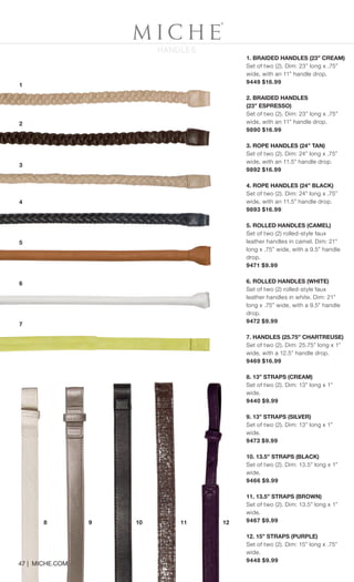 HANDLES
11 121098
1
2
5
6
7
4
3
47 | MICHE.COM
1. BRAIDED HANDLES (23” CREAM)
Set of two (2). Dim: 23” long x .75”
wide, with an 11” handle drop.
9449 $16.99
2. BRAIDED HANDLES
(23” ESPRESSO)
Set of two (2). Dim: 23” long x .75”
wide, with an 11” handle drop.
9890 $16.99
3. ROPE HANDLES (24” TAN)
Set of two (2). Dim: 24” long x .75”
wide, with an 11.5” handle drop.
9892 $16.99
4. ROPE HANDLES (24” BLACK)
Set of two (2). Dim: 24” long x .75”
wide, with an 11.5” handle drop.
9893 $16.99
5. ROLLED HANDLES (CAMEL)
Set of two (2) rolled-style faux
leather handles in camel. Dim: 21”
long x .75” wide, with a 9.5” handle
drop.
9471 $9.99
6. ROLLED HANDLES (WHITE)
Set of two (2) rolled-style faux
leather handles in white. Dim: 21”
long x .75” wide, with a 9.5” handle
drop.
9472 $9.99
7. HANDLES (25.75” CHARTREUSE)
Set of two (2). Dim: 25.75” long x 1”
wide, with a 12.5” handle drop.
9469 $16.99
8. 13” STRAPS (CREAM)
Set of two (2). Dim: 13” long x 1”
wide.
9440 $9.99
9. 13” STRAPS (SILVER)
Set of two (2). Dim: 13” long x 1”
wide.
9473 $9.99
10. 13.5” STRAPS (BLACK)
Set of two (2). Dim: 13.5” long x 1”
wide.
9466 $9.99
11. 13.5” STRAPS (BROWN)
Set of two (2). Dim: 13.5” long x 1”
wide.
9467 $9.99
12. 15” STRAPS (PURPLE)
Set of two (2). Dim: 15” long x .75”
wide.
9448 $9.99
Spring_ENG_Book.indd 47 12/22/14 8:07 AM
 