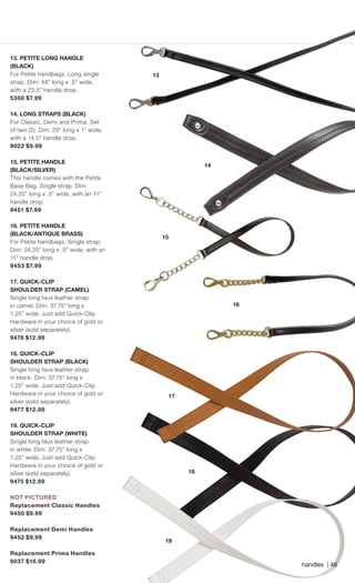 15
handles | 48
13. PETITE LONG HANDLE
(BLACK)
For Petite handbags. Long single
strap. Dim: 48” long x .5” wide,
with a 23.5” handle drop.
5300 $7.99
14. LONG STRAPS (BLACK)
For Classic, Demi and Prima. Set
of two (2). Dim: 29” long x 1” wide,
with a 14.5” handle drop.
9022 $9.99
15. PETITE HANDLE
(BLACK/SILVER)
This handle comes with the Petite
Base Bag. Single strap. Dim:
24.25” long x .5” wide, with an 11”
handle drop.
9451 $7.99
16. PETITE HANDLE
(BLACK/ANTIQUE BRASS)
For Petite handbags. Single strap.
Dim: 24.25” long x .5” wide, with an
11” handle drop.
9453 $7.99
17. QUICK-CLIP
SHOULDER STRAP (CAMEL)
Single long faux leather strap
in camel. Dim: 37.75” long x
1.25” wide. Just add Quick-Clip
Hardware in your choice of gold or
silver (sold separately).
9476 $12.99
18. QUICK-CLIP
SHOULDER STRAP (BLACK)
Single long faux leather strap
in black. Dim: 37.75” long x
1.25” wide. Just add Quick-Clip
Hardware in your choice of gold or
silver (sold separately).
9477 $12.99
19. QUICK-CLIP
SHOULDER STRAP (WHITE)
Single long faux leather strap
in white. Dim: 37.75” long x
1.25” wide. Just add Quick-Clip
Hardware in your choice of gold or
silver (sold separately).
9475 $12.99
NOT PICTURED
Replacement Classic Handles
9450 $9.99
Replacement Demi Handles
9452 $9.99
Replacement Prima Handles
9037 $16.99
13
14
17
18
19
16
15
Spring_ENG_Book.indd 48 12/22/14 8:07 AM
 