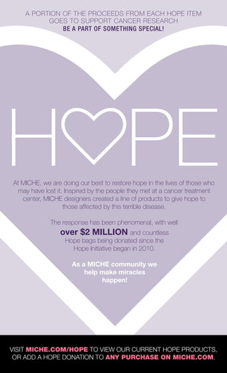 A PORTION OF THE PROCEEDS FROM EACH HOPE ITEM
GOES TO SUPPORT CANCER RESEARCH
BE A PART OF SOMETHING SPECIAL!
VISIT MICHE.COM/HOPE TO VIEW OUR CURRENT HOPE PRODUCTS,
OR ADD A HOPE DONATION TO ANY PURCHASE ON MICHE.COM.
At MICHE, we are doing our best to restore hope in the lives of those who
may have lost it. Inspired by the people they met at a cancer treatment
center, MICHE designers created a line of products to give hope to
those affected by this terrible disease.
The response has been phenomenal, with well
over $2 MILLION and countless
Hope bags being donated since the
Hope Initiative began in 2010.
As a MICHE community we
help make miracles
happen!
Spring_ENG_Book.indd 50 12/22/14 8:07 AM
 