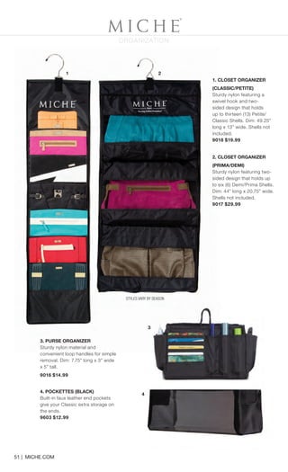 STYLES VARY BY SEASON
3. PURSE ORGANIZER
Sturdy nylon material and
convenient loop handles for simple
removal. Dim: 7.75” long x 3” wide
x 5” tall.
9016 $14.99
4. POCKETTES (BLACK)
Built-in faux leather end pockets
give your Classic extra storage on
the ends.
9603 $12.99
51 | MICHE.COM
1. CLOSET ORGANIZER
(CLASSIC/PETITE)
Sturdy nylon featuring a
swivel hook and two-
sided design that holds
up to thirteen (13) Petite/
Classic Shells. Dim: 49.25”
long x 13” wide. Shells not
included.
9018 $19.99
2. CLOSET ORGANIZER
(PRIMA/DEMI)
Sturdy nylon featuring two-
sided design that holds up
to six (6) Demi/Prima Shells.
Dim: 44” long x 20.75” wide.
Shells not included.
9017 $29.99
1 2
ORGANIZATION
4
3
Spring_ENG_Book.indd 51 12/22/14 8:07 AM
 