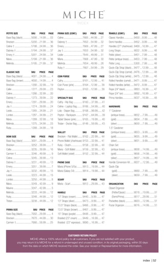 index | 52
INDEX
CUSTOMER RETURN POLICY
MICHE offers a 100% refund policy to all customers. If you are not satisfied with your product,
you may return it to MICHE for a refund in undamaged and unused condition, in its original packaging, within 30 days
from the date on which MICHE received the order. See your receipt or Representative for more information.
CUSTOMER RETURN POLICY
MICHE offers a 100% refund policy to all customers. If you are not satisfied with your product,
you may return it to MICHE for a refund in undamaged and unused condition, in its original packaging, within 30 days
from the date on which MICHE received the order. See your receipt or Representative for more information.
PETITE SIZE	 SKU	 PRICE	 PAGE
Base Bag (black).............5006....14.99...... 03
Brecken.........................5200....21.99...... 36
Celine †.........................5198....24.99...... 36
Dabney †.......................5194....24.99...... 37
Emery †.........................5201....24.99...... 34
Maria.............................5199....21.99...... 36
Melinda..........................5195....21.99...... 37
CLASSIC SIZE	 SKU	 PRICE	 PAGE
Base Bag (black).............4001....24.99........ 4
Base Bag (brown)............4000....14.99........ 4
Brecken.........................1290....32.99.......19
Callie.............................1277....29.99...... 23
Celine............................1286....32.99...... 20
Dabney †.......................1273....39.99...... 22
Emery............................1291....29.99...... 20
Jay †.............................1274....39.99...... 24
Leslie.............................1265....34.99...... 21
Lordes...........................1287....34.99...... 21
Maria.............................1289....32.99...... 18
Melinda..........................1275....34.99...... 23
Ruby.............................1288....34.99...... 18
DEMI SIZE	 SKU	 PRICE	 PAGE
Base Bag (black).............3001....29.99........ 4
Brecken.........................3252....39.99........ 7
Callie.............................3235....39.99...... 16
Carmen †.......................3246....49.99........ 9
Celine............................3245....39.99...... 13
Dabney †.......................3231....49.99...... 13
Emery............................3251....39.99........ 7
Jay †.............................3232....49.99...... 15
Leslie.............................3223....44.99...... 15
Lordes...........................3250....44.99........ 8
Maria.............................3249....42.99........ 9
Maxine...........................3247....42.99........ 5
Melinda..........................3233....44.99...... 12
Ruby.............................3248....44.99...... 12
Tristan............................3238....44.99...... 12
PRIMA SIZE	 SKU	 PRICE	 PAGE
Base Bag (black).............7002....29.99........ 4
Brecken.........................7670....44.99...... 30
Carmen †.......................7666....59.99...... 25
PRIMA SIZE (CONT.)	 SKU	 PRICE PAGE
Celine............................7665....44.99..... 27
Dabney †.......................7652....54.99..... 32
Emery............................7669....47.99..... 27
Jay †.............................7653 ...54.99..... 32
Leslie ............................7644....49.99..... 31
Maria.............................7668....47.99..... 30
Melinda..........................7654....49.99..... 28
Ruby †..........................7667....54.99..... 29
COIN PURSE	 SKU	 PRICE	 PAGE
Cathy.............................9161....12.99...... 41
Coin Purse (pink).............9164....12.99...... 39
Peyton...........................9163....12.99...... 39
SPECIALTY BAG	 SKU	 PRICE	 PAGE
Cathy - Hip Bag..............9160.....37.99......41
Celine - Laptop Bag.........9166.....54.99......40
Lola - Diaper Bag............9168.....99.99......42
Peyton - Backpack..........9167.....64.99......39
Tablet Sleeve (pink)..........9165.....19.99......40
Tristan - Doctor Bag.........9148.....59.99......43
WALLET	 SKU	 PRICE	PAGE
Brecken - Flat Wallet........9162.....22.99..... 44
Phone Wallet (chartreuse).9153.....32.99..... 41
Ruby - Clutch..................9158.....32.99..... 44
Maria - Soft Wallet...........9159.....32.99..... 43
Soft Wallet (violet)............9152.....32.99..... 44
PHONE CASE	 SKU	 PRICE	 PAGE
Maria (iPhone 5/5s).........9913.....19.99..... 44
Maria (Galaxy S4)............9914.....19.99..... 44
SCARF	 SKU	 PRICE	PAGE
Maria - Scarf...................9912.....29.99..... 43
HANDLE	 SKU	 PRICE	PAGE
13” Straps (cream)..........9440.....9.99....... 47
13” Straps (silver)............9473.....9.99....... 47
13.5” Straps (black).........9466.....9.99....... 47
13.5” Straps (brown).......9467.....9.99....... 47
15” Straps (purple)..........9448.....9.99....... 47
Braided (23” cream)........9449.....16.99..... 47
Braided (23” espresso)....9890.....16.99..... 47
HANDLE (CONT.)	 SKU	 PRICE	 PAGE
Classic Handles...............9450....9.99.......... 48
Demi Handles.................9452....9.99.......... 48
Handles (27” chartreuse)..9469....16.99........ 47
Long Straps....................9022....9.99.......... 48
Petite (silver)...................9451....7.99.......... 48
Petite (antique brass)........9453....7.99.......... 48
Petite Long.....................5300....7.99.......... 48
Quick-Clip Strap (black)....9477....12.99........ 48
Quick-Clip Strap (camel)...9476....12.99........ 48
Quick-Clip Strap (white)....9475....12.99........ 48
Rolled Handles (camel).....9471....9.99.......... 47
Rolled Handles (white)......9472....9.99.......... 47
Rope (24” black).............9893....16.99........ 47
Rope (24” tan)................9892....16.99........ 47
Prima Handles.................9037....16.99........ 48
HARDWARE	 SKU	 PRICE	PAGE
1’’ Carabiner:
(antique brass)..............9652.....7.99..........49
(gold)..........................9654.....7.99..........49
(silver).........................9650.....7.99..........49
1.5’’ Carabiner:
((antique brass).............9653.....9.99..........49
(gold)..........................9655.....9.99..........49
(silver).........................9651.....9.99..........49
Chain Set:
(antique brass)..............9658.....14.99........49
(gold)..........................9656.....14.99........49
(silver).........................9657.....14.99........49
Handle Conversion Kit......9027.....12.99........49
Quick-Clip
(gold).........................9660.....7.99..........49
(silver)........................9659.....7.99..........49
ORGANIZATION	 SKU	 PRICE	PAGE
Closet Organizer
(Petite/Classic)............9018.....19.99........51
(Demi/Prima)..............9017.....29.99........51
Pockettes (black).............9603.....12.99........51
Purse Organizer...............9016.....14.99........51
Spring_ENG_Book.indd 52 12/22/14 8:07 AM
 
