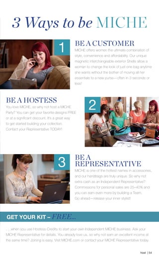 host | 54
BE A
REPRESENTATIVE
MICHE is one of the hottest names in accessories,
and our handbags are truly unique. So why not
extra cash as an Independent Representative?
Commissions for personal sales are 25–40% and
you can earn even more by building a Team.
Go ahead­—release your inner stylist!
BE A CUSTOMER
MICHE offers women the ultimate combination of
style, convenience and affordability. Our unique
magnetic interchangeable exterior Shells allow a
woman to change the look of just one bag anytime
she wants without the bother of moving all her
essentials to a new purse—often in 3 seconds or
less!
3 Ways to be MICHE
GET YOUR KIT – FREE...
1
BE A HOSTESS
You love MICHE, so why not host a MICHE
Party? You can get your favorite designs FREE
or at a significant discount. It’s a great way
to get started building your collection.
Contact your Representative TODAY!
2
3
. . .when you use Hostess Credits to start your own Independent MICHE business. Ask your
MICHE Representative for details. You already love us, so why not earn an excellent income at
the same time? Joining is easy. Visit MICHE.com or contact your MICHE Representative today.
Spring_ENG_Book.indd 54 12/22/14 8:07 AM
 