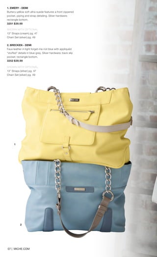 07 | MICHE.COM
1. EMERY - DEMI
Buttery-yellow soft ultra-suede features a front zippered
pocket, piping and strap detailing. Silver hardware;
rectangle bottom.
3251 $39.99
SHOWN WITH OPTIONAL
13” Straps (cream) pg. 47
Chain Set (silver) pg. 49
2. BRECKEN - DEMI
Faux leather in light forget-me-not blue with appliquéd
“stuffed” details in blue-grey. Silver hardware; back slip
pocket; rectangle bottom.
3252 $39.99
SHOWN WITH OPTIONAL
13” Straps (silver) pg. 47
Chain Set (silver) pg. 49
1
2
Spring_ENG_Book.indd 7 12/26/14 11:11 AM
 
