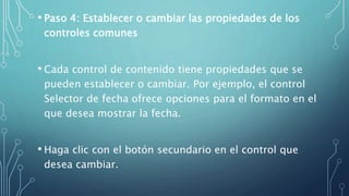 • Paso 4: Establecer o cambiar las propiedades de los
controles comunes
• Cada control de contenido tiene propiedades que se
pueden establecer o cambiar. Por ejemplo, el control
Selector de fecha ofrece opciones para el formato en el
que desea mostrar la fecha.
• Haga clic con el botón secundario en el control que
desea cambiar.
 