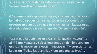 • 5.Se abrirá otra ventana en donde vamos a seleccionar
“Normal.NewMacros.Encabezado”.
• 6.Se comenzará a grabar la macro, en cuanto comience con
la grabación podemos realizar todas las acciones que
nosotros queramos y ya que terminemos con las acciones
deseadas damos click en la opción “Detener grabación”.
• 7.La macro la podemos guardar en la opción “Macros” se
abrirá una ventana y seleccionaremos en donde queremos
guardar la macro en la opción “Macros en:” y seleccionamos
la opción “Todas las plantillas y documentos activos”, y
 