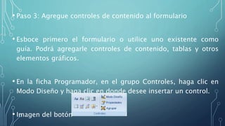 • Paso 3: Agregue controles de contenido al formulario
• Esboce primero el formulario o utilice uno existente como
guía. Podrá agregarle controles de contenido, tablas y otros
elementos gráficos.
• En la ficha Programador, en el grupo Controles, haga clic en
Modo Diseño y haga clic en donde desee insertar un control.
• Imagen del botón
 