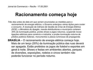 Jornal do Commercio -- Recife - 17.05.2001   Racionamento começa hoje   Três dias antes da data em que seriam anunciadas as medidas para o racionamento de energia elétrica, o Governo antecipou várias ãções para conter o consumo. A resolução da Câmara de Gestão da Crise de Energia Elétrica (GCE), o Ministério do Apagão, manda distribuidoras e municípios cortarem 35% da iluminação pública, proíbe shows e jogos noturnos, suspende novas ligações elétricas para comércio e indústria, e proibe iluminação noturna de prédios públicos federais, monumentos e placas luminosas de propaganda.  BRASÍLIA  – O racionamento de energia elétrica começa hoje. Mais de um terço (35%) da iluminação pública das ruas deverá ser apagada. Estão proibidos os jogos de futebol e esportes em geral à noite. Shows e festas em ambientes abertos, parques de diversões, exposições, rodeios e circos também não poderão funcionar no período noturno. 