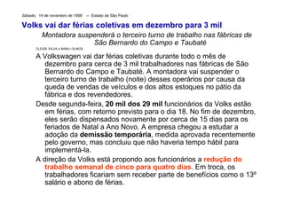 Sábado,  14 de novembro de 1998       --  Estado de São Paulo      Volks vai dar férias coletivas em dezembro para 3 mil  Montadora suspenderá o terceiro turno de trabalho nas fábricas de São Bernardo do Campo e Taubaté  CLEIDE SILVA e MARLI OLMOS  A Volkswagen vai dar férias coletivas durante todo o mês de dezembro para cerca de 3 mil trabalhadores nas fábricas de São Bernardo do Campo e Taubaté. A montadora vai suspender o terceiro turno de trabalho (noite) desses operários por causa da queda de vendas de veículos e dos altos estoques no pátio da fábrica e dos revendedores.  Desde segunda-feira,  20 mil dos 29 mil  funcionários da Volks estão em férias, com retorno previsto para o dia 18. No fim de dezembro, eles serão dispensados novamente por cerca de 15 dias para os feriados de Natal a Ano Novo. A empresa chegou a estudar a adoção da  demissão temporária , medida aprovada recentemente pelo governo, mas concluiu que não haveria tempo hábil para implementá-la.  A direção da Volks está propondo aos funcionários a  redução do trabalho semanal de cinco para quatro dias . Em troca, os trabalhadores ficariam sem receber parte de benefícios como o 13º salário e abono de férias.  