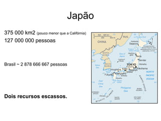 Japão 375 000 km2  (pouco menor que a Califórnia) 127 000 000 pessoas Brasil ~ 2 878 666 667 pessoas Dois recursos escassos. 