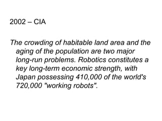 2002 – CIA  The crowding of habitable land area and the aging of the population are two major long-run problems. Robotics constitutes a key long-term economic strength, with Japan possessing 410,000 of the world's 720,000 "working robots". 