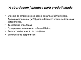 A abordagem japonesa para produtividade Objetivo de emprego pleno após a segunda guerra mundial. Apoio governamental (MITI) para o desenvolvimento de indústrias selecionadas. Tecnologias importadas Esforços concentrados no chão de fábrica. Foco no melhoramento de qualidade Eliminação de desperdícios  