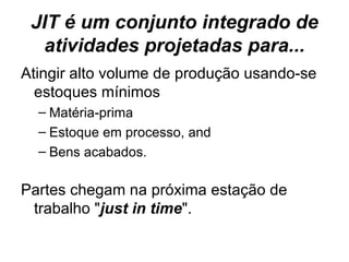 JIT é um conjunto integrado de atividades projetadas para... Atingir alto volume de produção usando-se estoques mínimos Matéria-prima Estoque em processo, and  Bens acabados.  Partes chegam na próxima estação de trabalho " just in time ".  